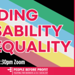 ENDING DISABILITY INEQUALITY Parents of Harvey Sherratt - Stephen and Gillian Sherratt Rachael Martin - Fuss Ireland Cllr Conor Reddy - People Before Profit Una Keightley - Parents of Children with Scoliosis (sphbag.com)   Petra Sheehan - Disability Rights campaigner living with a disability Paul Murphy TD - People Before Profit Charlotte Cahill - Parent of child without school place Chaired By Bernard Mulvany  Rep for People Before Profit Dublin Bay North 7:30pm Tuesday 15 October Zoom Topic: Ending DISABILITY INEQUALITY :: PUBLIC MEETING Time: Oct 15, 2024 07:30 PM Dublin